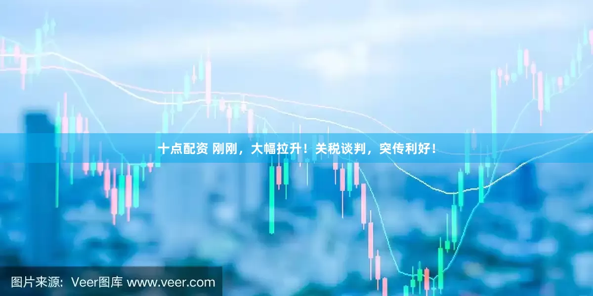 十点配资 刚刚，大幅拉升！关税谈判，突传利好！
