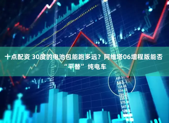十点配资 30度的电池包能跑多远？阿维塔06增程版能否 “平替” 纯电车