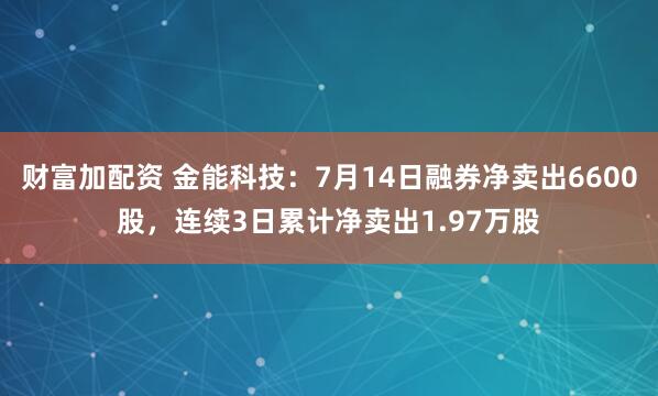 财富加配资 金能科技：7月14日融券净卖出6600股，连续3日累计净卖出1.97万股