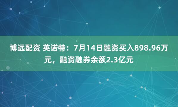 博远配资 英诺特：7月14日融资买入898.96万元，融资融券余额2.3亿元