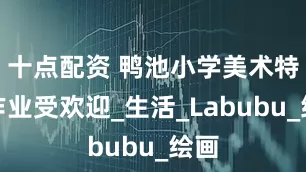 十点配资 鸭池小学美术特色作业受欢迎_生活_Labubu_绘画
