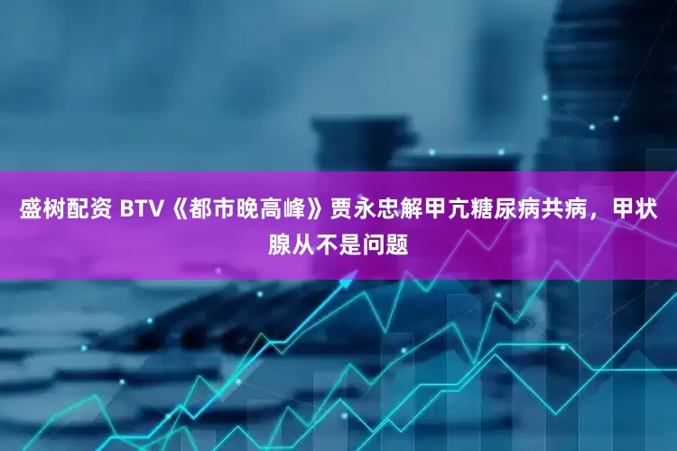盛树配资 BTV《都市晚高峰》贾永忠解甲亢糖尿病共病，甲状腺从不是问题