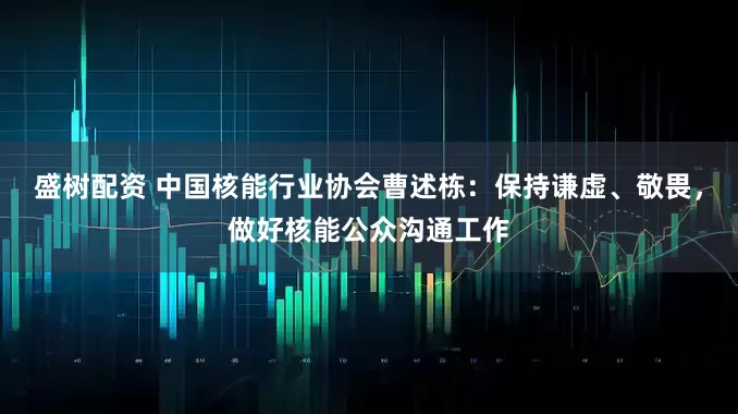 盛树配资 中国核能行业协会曹述栋：保持谦虚、敬畏，做好核能公众沟通工作