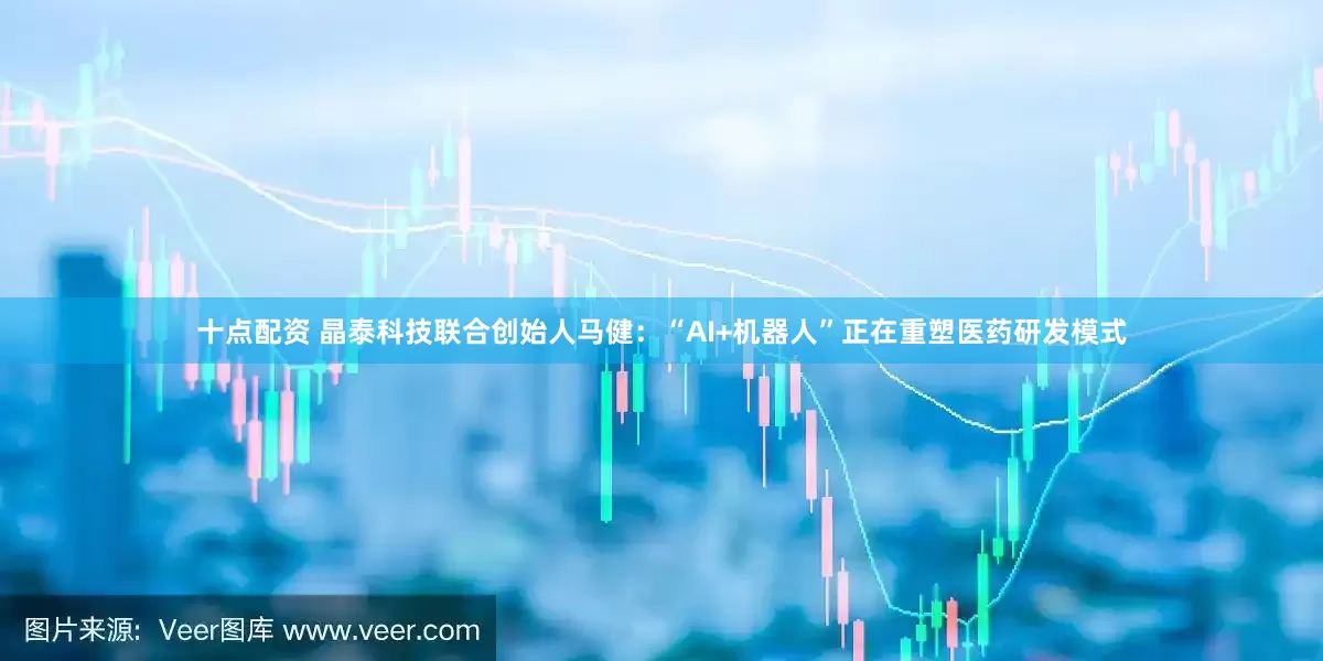 十点配资 晶泰科技联合创始人马健：“AI+机器人”正在重塑医药研发模式