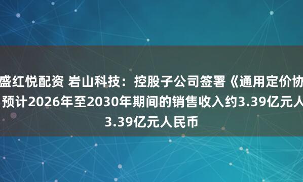 盛红悦配资 岩山科技：控股子公司签署《通用定价协议》 预计2026年至2030年期间的销售收入约3.39亿元人民币