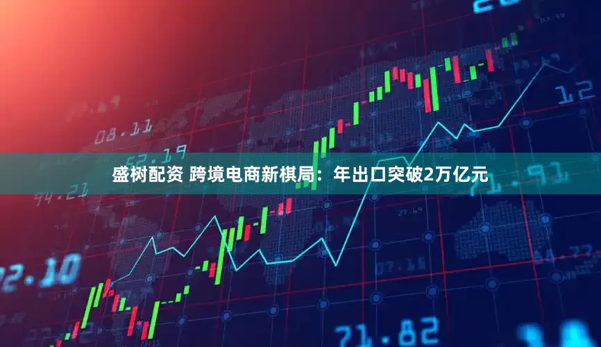 盛树配资 跨境电商新棋局：年出口突破2万亿元