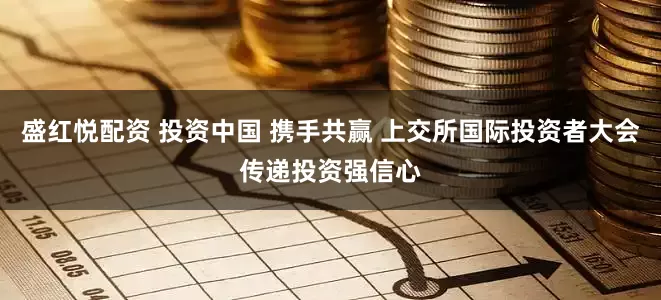 盛红悦配资 投资中国 携手共赢 上交所国际投资者大会传递投资强信心